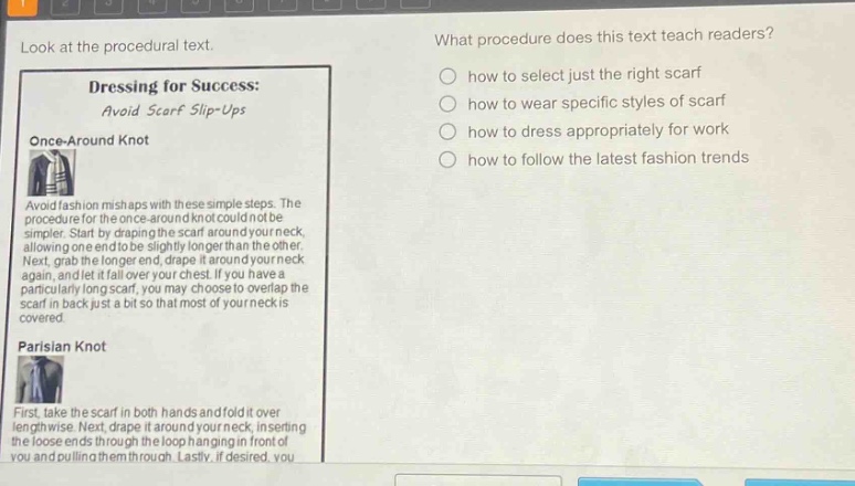 look at the procedural text. what procedure does this text teach readers? dressing for success: avoid scarf slip - ups once - around knot avoid fashion mishaps with these simple steps. the procedure for the once - around knot could not be simpler. start by draping the scarf around your neck, allowing one end to be slightly longer than the other. next, grab the longer end, drape it around your neck again, and let it fall over your chest. if you have a particularly long scarf, you may choose to overlap the scarf in back just a bit so that most of your neck is covered. parisian knot first, take the scarf in both hands and fold it over lengthwise. next, drape it around your neck, inserting the loose ends through the loop hanging in front of you and pulling them through. lastly, if desired, you how to select just the right scarf how to wear specific styles of scarf how to dress appropriately for work how to follow the latest fashion trends