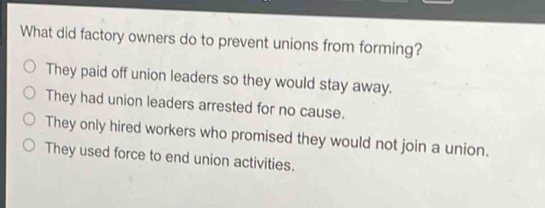 what did factory owners do to prevent unions from forming?\nthey paid off union leaders so they would stay away.\nthey had union leaders arrested for no cause.\nthey only hired workers who promised they would not join a union.\nthey used force to end union activities.