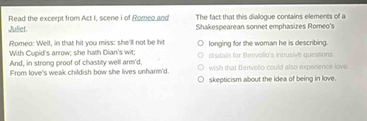 read the excerpt from act i, scene i of romeo and juliet. romeo: well, in that hit you miss: shell not be hit with cupids arrow; she hath dians wit; and, in strong proof of chastity well armd, from loves weak childish bow she lives unharmd. the fact that this dialogue contains elements of a shakespearean sonnet emphasizes romeos longing for the woman he is describing. disdain for benvolios intrusive questions. wish that benvolio could also experience love. skepticism about the idea of being in love.