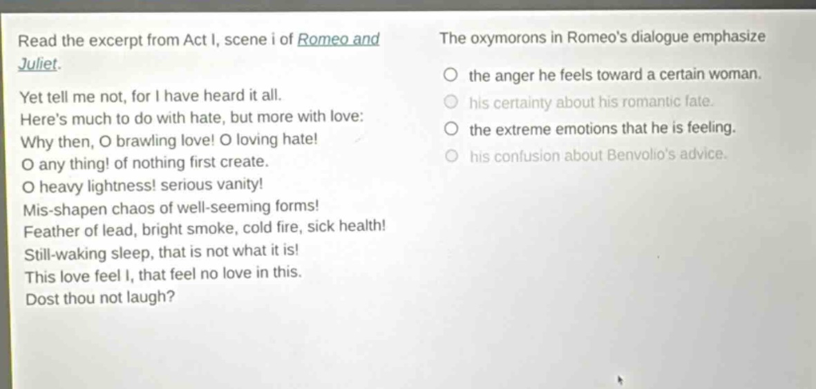 read the excerpt from act i, scene i of romeo and juliet. yet tell me not, for i have heard it all. heres much to do with hate, but more with love: why then, o brawling love! o loving hate! o any thing! of nothing first create. o heavy lightness! serious vanity! mis - shapen chaos of well - seeming forms! feather of lead, bright smoke, cold fire, sick health! still - waking sleep, that is not what it is! this love feel i, that feel no love in this. dost thou not laugh? the oxymorons in romeos dialogue emphasize the anger he feels toward a certain woman. his certainty about his romantic fate. the extreme emotions that he is feeling. his confusion about benvolios advice.