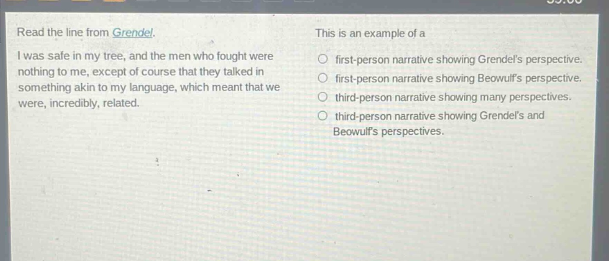 read the line from grendel. i was safe in my tree, and the men who fought were nothing to me, except of course that they talked in something akin to my language, which meant that we were, incredibly, related. this is an example of a first - person narrative showing grendels perspective. first - person narrative showing beowulfs perspective. third - person narrative showing many perspectives. third - person narrative showing grendels and beowulfs perspectives.