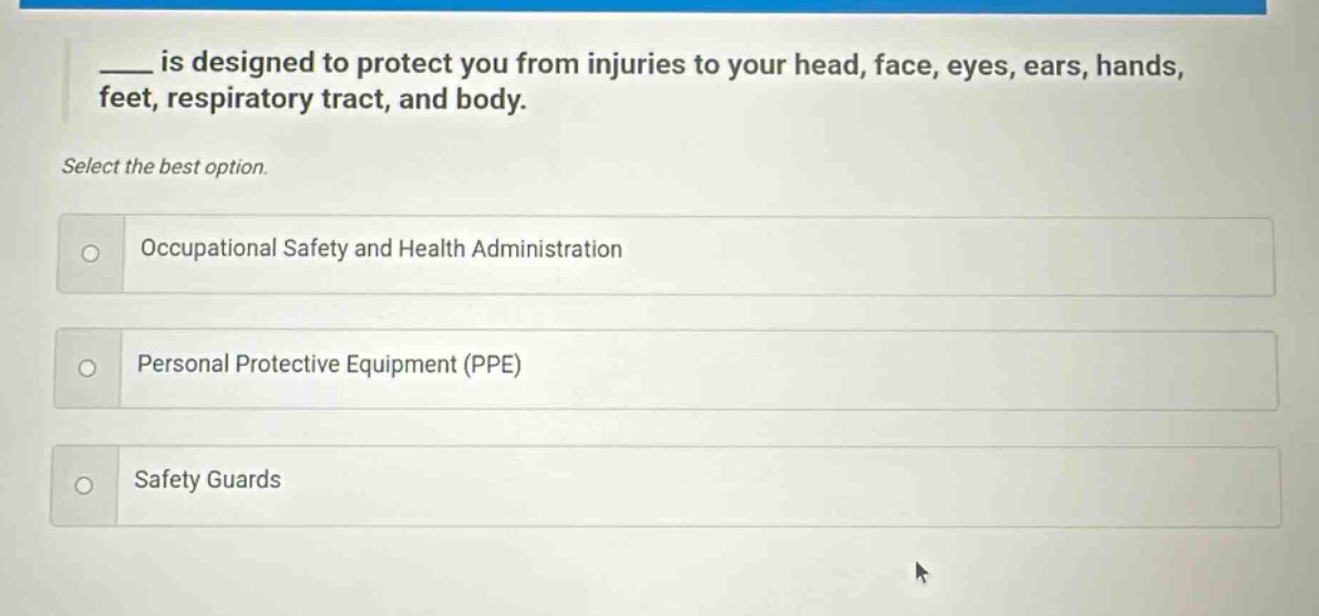 ____ is designed to protect you from injuries to your head, face, eyes, ears, hands, feet, respiratory tract, and body. select the best option. occupational safety and health administration personal protective equipment (ppe) safety guards