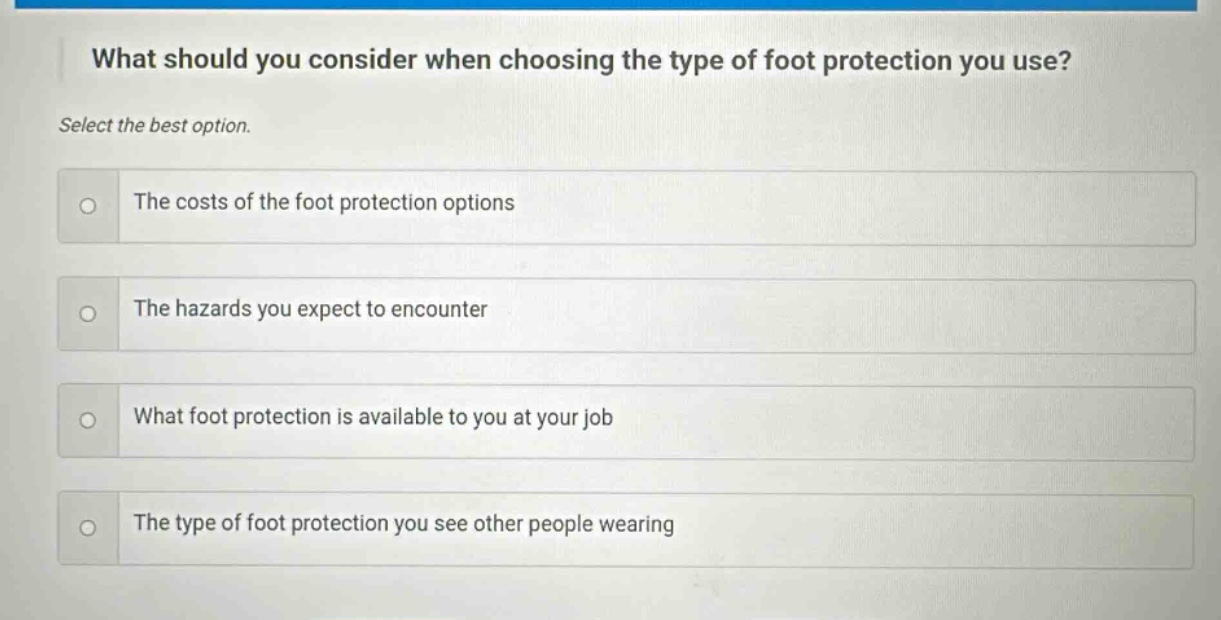 what should you consider when choosing the type of foot protection you use? select the best option. the costs of the foot protection options the hazards you expect to encounter what foot protection is available to you at your job the type of foot protection you see other people wearing