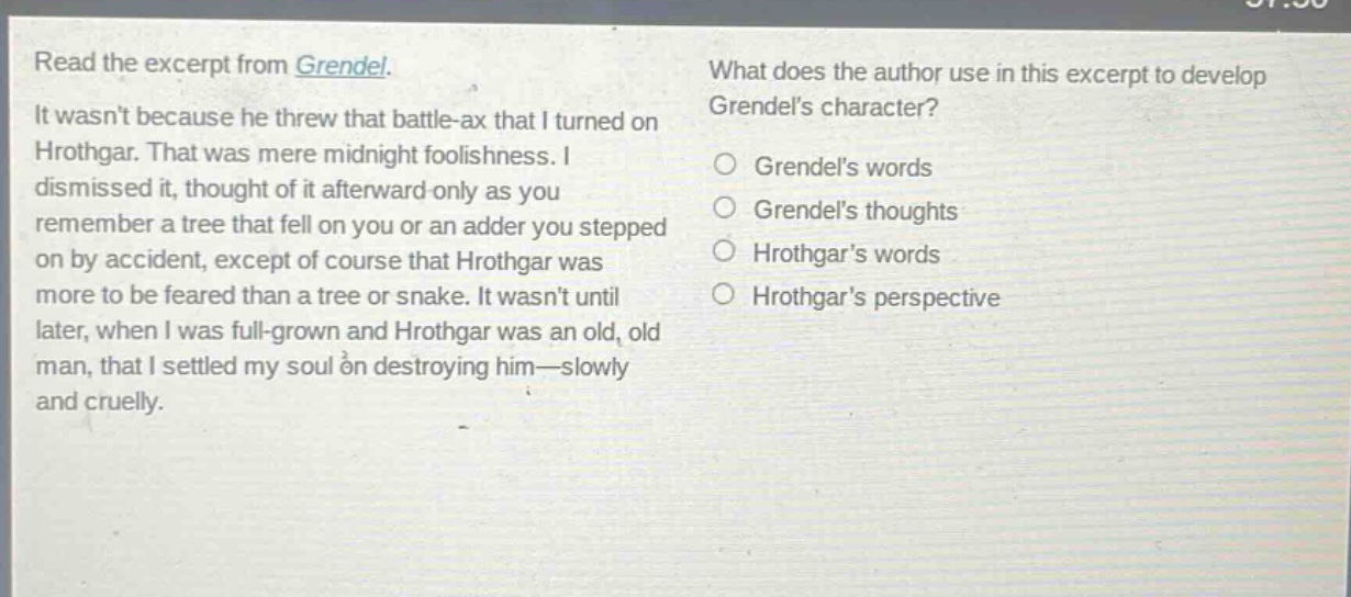 read the excerpt from grendel. it wasnt because he threw that battle - ax that i turned on hrothgar. that was mere midnight foolishness. i dismissed it, thought of it afterward only as you remember a tree that fell on you or an adder you stepped on by accident, except of course that hrothgar was more to be feared than a tree or snake. it wasnt until later, when i was full - grown and hrothgar was an old, old man, that i settled my soul on destroying him—slowly and cruelly. what does the author use in this excerpt to develop grendels character? grendels words grendels thoughts hrothgars words hrothgars perspective