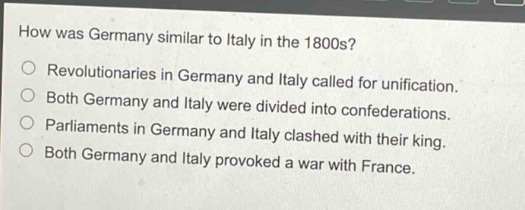 how was germany similar to italy in the 1800s?\nrevolutionaries in germany and italy called for unification.\nboth germany and italy were divided into confederations.\nparliaments in germany and italy clashed with their king.\nboth germany and italy provoked a war with france.