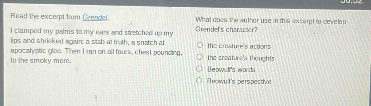 read the excerpt from grendel. i clamped my palms to my ears and stretched up my lips and shrieked again: a stab at truth, a snatch at apocalyptic glee. then i ran on all fours, chest pounding, to the smoky mere. what does the author use in this excerpt to develop grendels character? the creatures actions the creatures thoughts beowulfs words beowulfs perspective