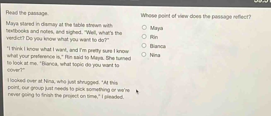 read the passage. maya stared in dismay at the table strewn with textbooks and notes, and sighed. \well, whats the verdict? do you know what you want to do?\ \i think i know what i want, and im pretty sure i know what your preference is,\ rin said to maya. she turned to look at me. \bianca, what topic do you want to cover?\ i looked over at nina, who just shrugged. \at this point, our group just needs to pick something or were never going to finish the project on time,\ i pleaded. whose point of view does the passage reflect? maya rin bianca nina