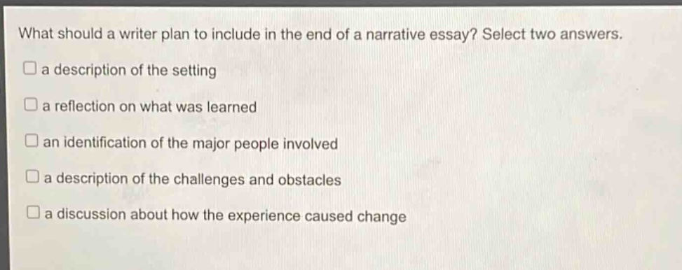 what should a writer plan to include in the end of a narrative essay? select two answers. a description of the setting a reflection on what was learned an identification of the major people involved a description of the challenges and obstacles a discussion about how the experience caused change