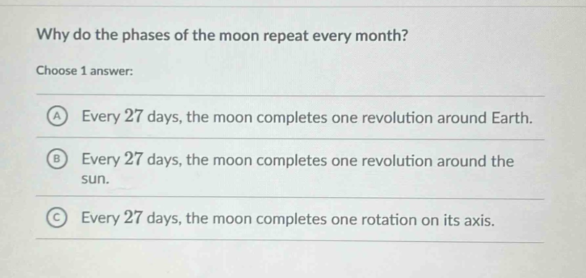 why do the phases of the moon repeat every month? choose 1 answer: a every 27 days, the moon completes one revolution around earth. b every 27 days, the moon completes one revolution around the sun. c every 27 days, the moon completes one rotation on its axis.