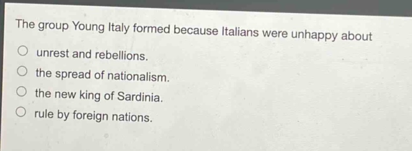 the group young italy formed because italians were unhappy about\nunrest and rebellions.\nthe spread of nationalism.\nthe new king of sardinia.\nrule by foreign nations.