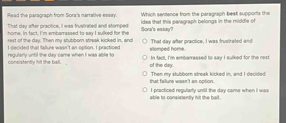 read the paragraph from soras narrative essay. that day after practice, i was frustrated and stomped home. in fact, im embarrassed to say i sulked for the rest of the day. then my stubborn streak kicked in, and i decided that failure wasnt an option. i practiced regularly until the day came when i was able to consistently hit the ball. which sentence from the paragraph best supports the idea that this paragraph belongs in the middle of soras essay? that day after practice, i was frustrated and stomped home. in fact, im embarrassed to say i sulked for the rest of the day. then my stubborn streak kicked in, and i decided that failure wasnt an option. i practiced regularly until the day came when i was able to consistently hit the ball.