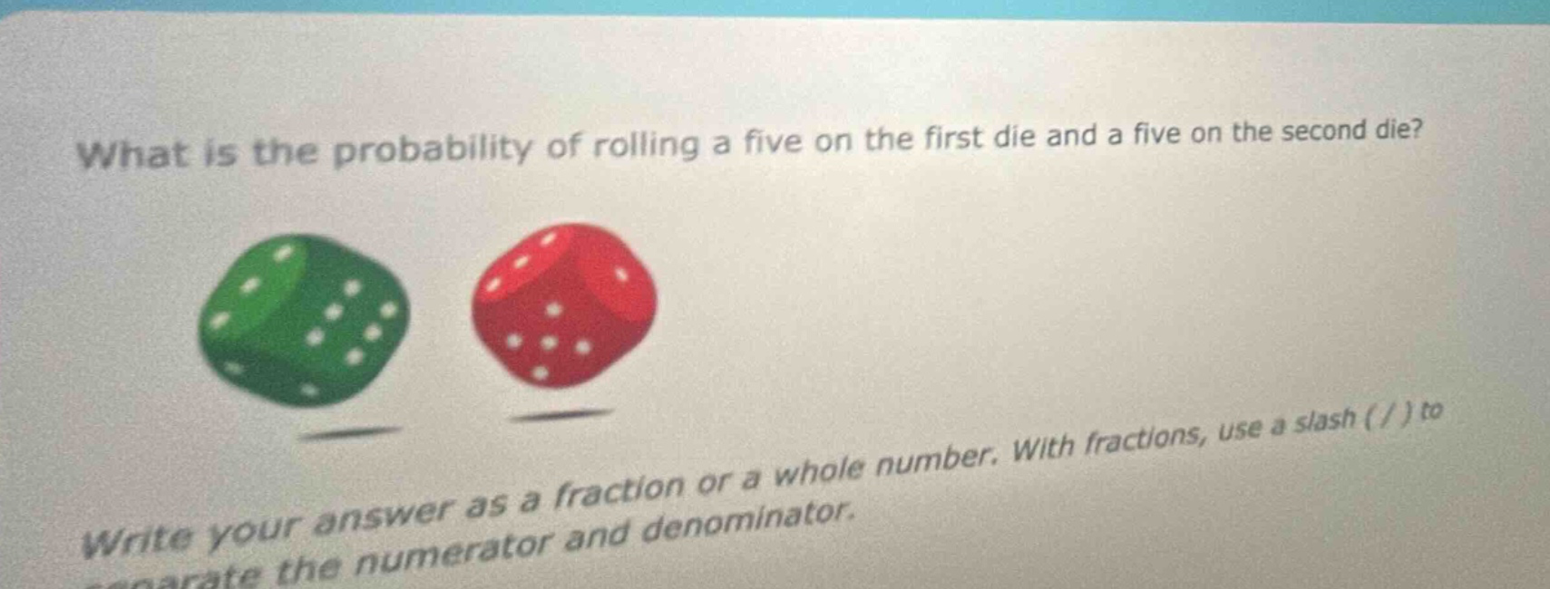 what is the probability of rolling a five on the first die and a five on the second die? write your answer as a fraction or a whole number. with fractions, use a slash ( / ) to separate the numerator and denominator.