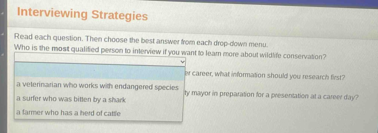 interviewing strategies\nread each question. then choose the best answer from each drop - down menu.\nwho is the most qualified person to interview if you want to learn more about wildlife conservation?\n a veterinarian who works with endangered species\n a surfer who was bitten by a shark\n a farmer who has a herd of cattle