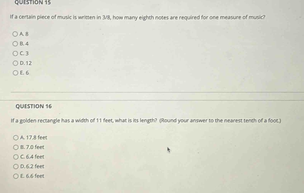 question 15\nif a certain piece of music is written in 3/8, how many eighth notes are required for one measure of music?\n○a. 8\n○b. 4\n○c. 3\n○d. 12\n○e. 6\n\nquestion 16\nif a golden rectangle has a width of 11 feet, what is its length? (round your answer to the nearest tenth of a foot.)\n○a. 17.8 feet\n○b. 7.0 feet\n○c. 6.4 feet\n○d. 6.2 feet\n○e. 6.6 feet