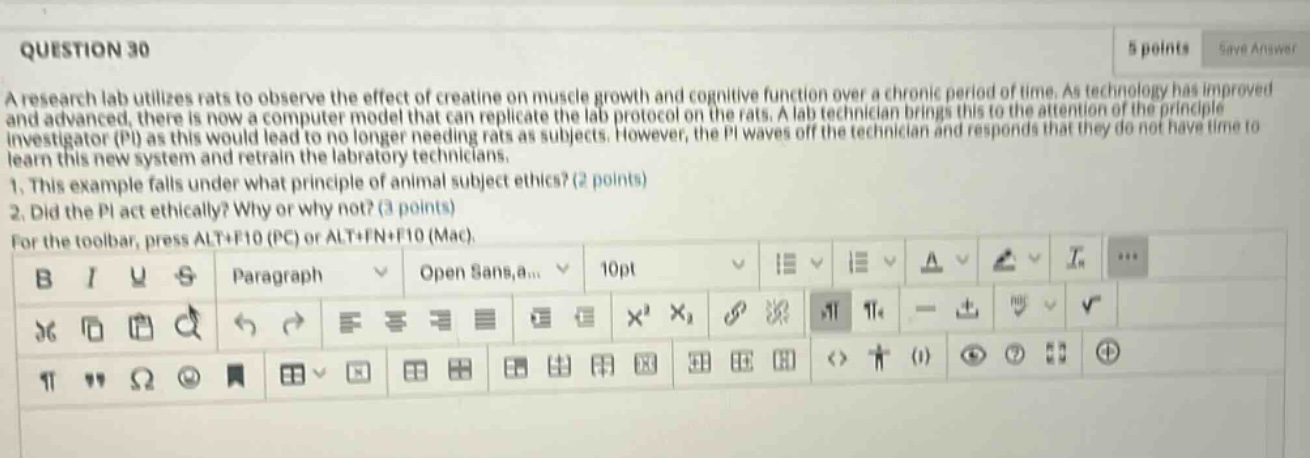 question 30\n5 points save answer\na research lab utilizes rats to observe the effect of creatine on muscle growth and cognitive function over a chronic period of time. as technology has improved and advanced, there is now a computer model that can replicate the lab protocol on the rats. a lab technician brings this to the attention of the principle investigator (pi) as this would lead to no longer needing rats as subjects. however, the pi waves off the technician and responds that they do not have time to learn this new system and retrain the laboratory technicians.\n1. this example falls under what principle of animal - subject ethics? (2 points)\n2. did the pi act ethically? why or why not? (3 points)\nfor the toolbar, press alt+f10 (pc) or alt+fn+f10 (mac).