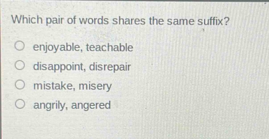 which pair of words shares the same suffix?\no enjoyable, teachable\no disappoint, disrepair\no mistake, misery\no angrily, angered
