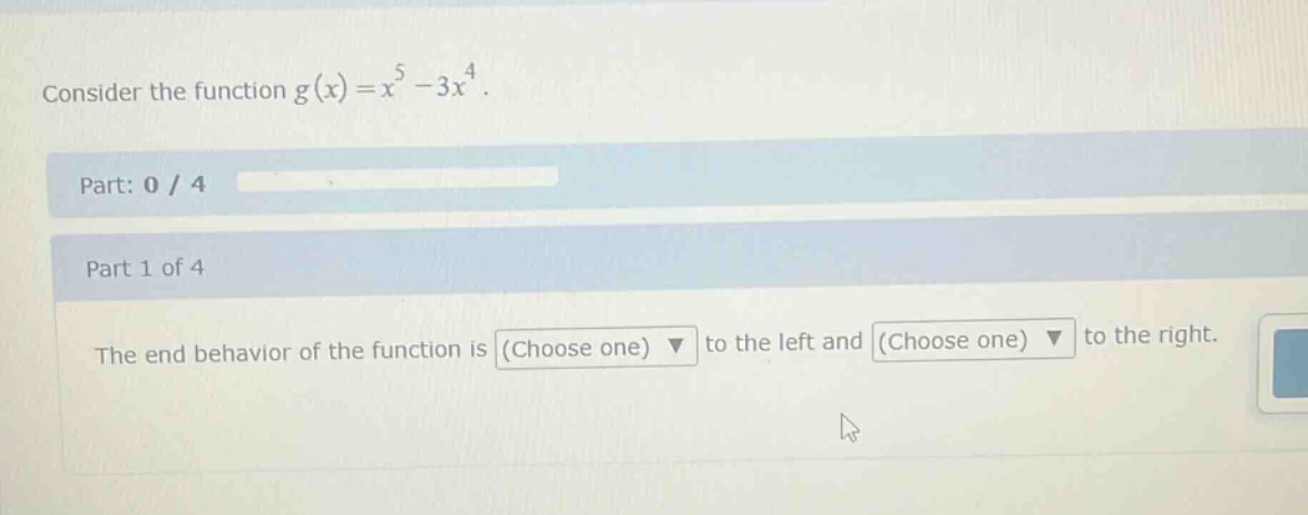 consider the function g(x)=x^5 - 3x^4. part: 0 / 4 part 1 of 4 the end - behavior of the function is (choose one) to the left and (choose one) to the right.