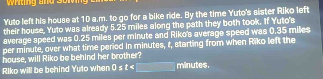 yuto left his house at 10 a.m. to go for a bike ride. by the time yutos sister riko left their house, yuto was already 5.25 miles along the path they both took. if yutos average speed was 0.25 miles per minute and rikos average speed was 0.35 miles per minute, over what time period in minutes, t, starting from when riko left the house, will riko be behind her brother? riko will be behind yuto when 0 ≤ t < minutes.