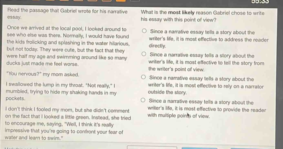 read the passage that gabriel wrote for his narrative essay. once we arrived at the local pool, i looked around to see who else was there. normally, i would have found the kids frolicking and splashing in the water hilarious, but not today. they were cute, but the fact that they were half my age and swimming around like so many ducks just made me feel worse. \you nervous?\ my mom asked. i swallowed the lump in my throat. \not really,\ i mumbled, trying to hide my shaking hands in my pockets. i dont think i fooled my mom, but she didnt comment on the fact that i looked a little green. instead, she tried to encourage me, saying, \well, i think its really impressive that youre going to confront your fear of water and learn to swim.\ what is the most likely reason gabriel chose to write his essay with this point of view? since a narrative essay tells a story about the writers life, it is most effective to address the reader directly. since a narrative essay tells a story about the writers life, it is most effective to tell the story from the writers point of view. since a narrative essay tells a story about the writers life, it is most effective to rely on a narrator outside the story. since a narrative essay tells a story about the writers life, it is most effective to provide the reader with multiple points of view.