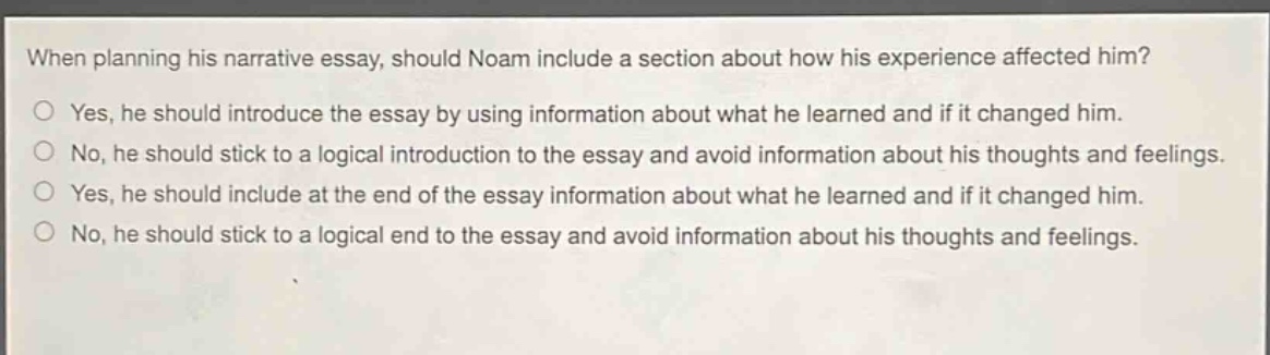 when planning his narrative essay, should noam include a section about how his experience affected him? yes, he should introduce the essay by using information about what he learned and if it changed him. no, he should stick to a logical introduction to the essay and avoid information about his thoughts and feelings. yes, he should include at the end of the essay information about what he learned and if it changed him. no, he should stick to a logical end to the essay and avoid information about his thoughts and feelings.