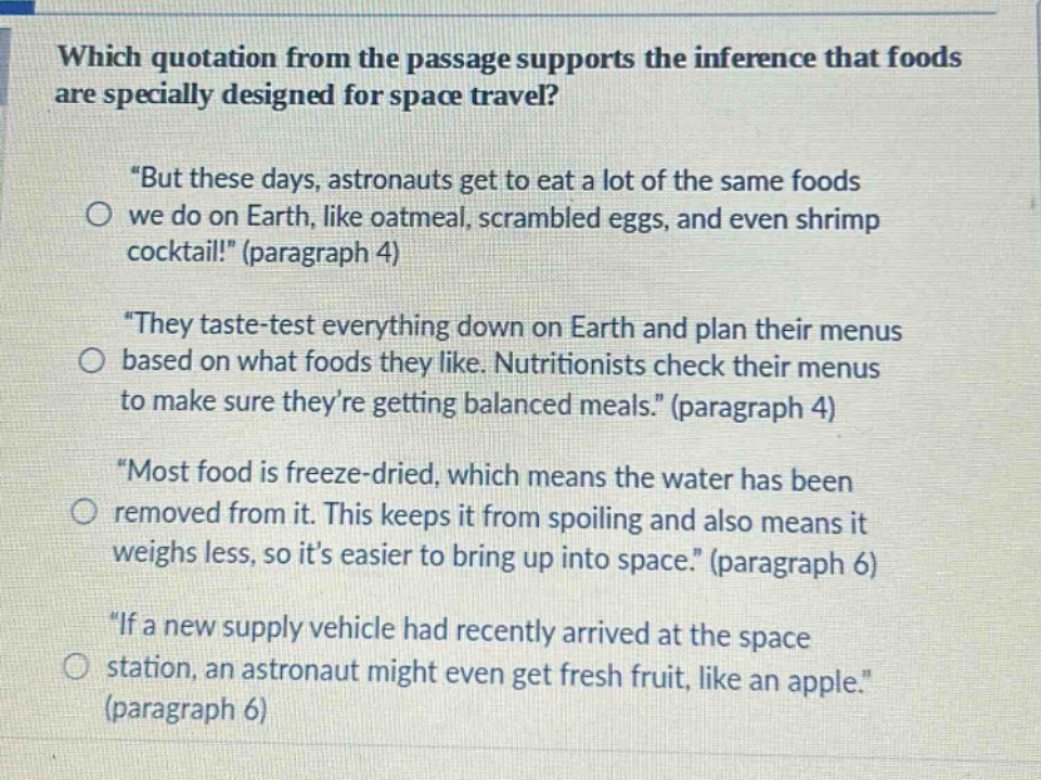 which quotation from the passage supports the inference that foods are specially designed for space travel? \but these days, astronauts get to eat a lot of the same foods we do on earth, like oatmeal, scrambled eggs, and even shrimp cocktail!\ (paragraph 4) \they taste - test everything down on earth and plan their menus based on what foods they like. nutritionists check their menus to make sure theyre getting balanced meals.\ (paragraph 4) \most food is freeze - dried, which means the water has been removed from it. this keeps it from spoiling and also means it weighs less, so its easier to bring up into space.\ (paragraph 6) \if a new supply vehicle had recently arrived at the space station, an astronaut might even get fresh fruit, like an apple.\ (paragraph 6)