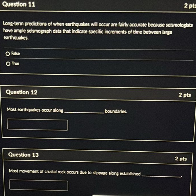 question 11 2 pts long - term predictions of when earthquakes will occur are fairly accurate because seismologists have ample seismograph data that indicate specific increments of time between large earthquakes. false true question 12 2 pts most earthquakes occur along __________ boundaries. question 13 2 pts most movement of crustal rock occurs due to slippage along established __________.