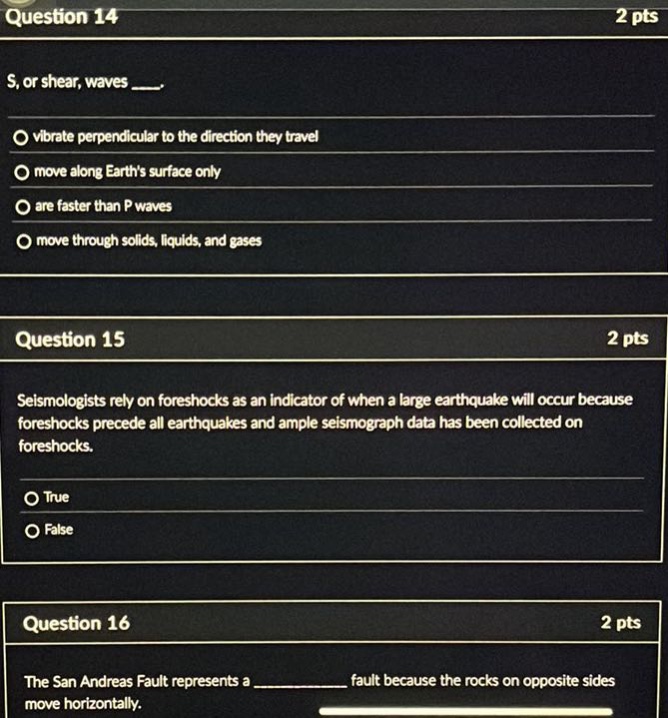 question 14 2 pts s, or shear, waves ___. vibrate perpendicular to the direction they travel move along earths surface only are faster than p waves move through solids, liquids, and gases question 15 2 pts seismologists rely on foreshocks as an indicator of when a large earthquake will occur because foreshocks precede all earthquakes and ample seismograph data has been collected on foreshocks. true false question 16 2 pts the san andreas fault represents a ____________ fault because the rocks on opposite sides move horizontally.