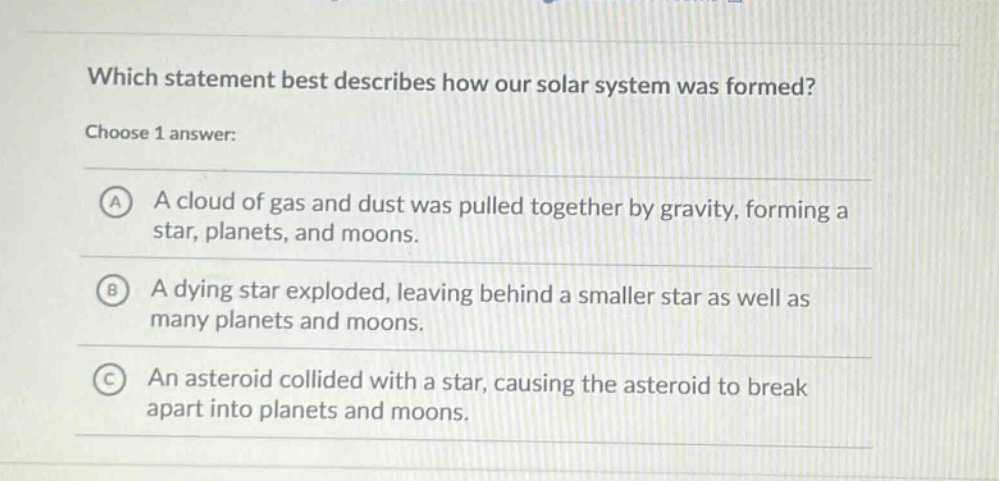 which statement best describes how our solar system was formed? choose 1 answer: a a cloud of gas and dust was pulled together by gravity, forming a star, planets, and moons. b a dying star exploded, leaving behind a smaller star as well as many planets and moons. c an asteroid collided with a star, causing the asteroid to break apart into planets and moons.