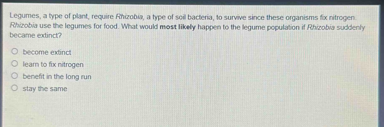 legumes, a type of plant, require rhizobia, a type of soil bacteria, to survive since these organisms fix nitrogen. rhizobia use the legumes for food. what would most likely happen to the legume population if rhizobia suddenly became extinct? become extinct learn to fix nitrogen benefit in the long run stay the same