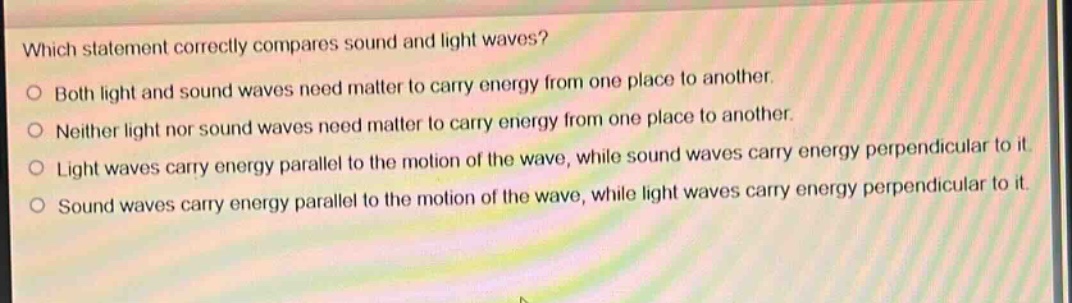 which statement correctly compares sound and light waves?\no both light and sound waves need matter to carry energy from one place to another.\no neither light nor sound waves need matter to carry energy from one place to another.\no light waves carry energy parallel to the motion of the wave, while sound waves carry energy perpendicular to it.\no sound waves carry energy parallel to the motion of the wave, while light waves carry energy perpendicular to it.