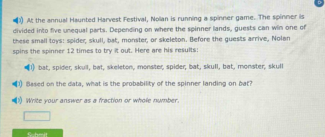 at the annual haunted harvest festival, nolan is running a spinner game. the spinner is divided into five unequal parts. depending on where the spinner lands, guests can win one of these small toys: spider, skull, bat, monster, or skeleton. before the guests arrive, nolan spins the spinner 12 times to try it out. here are his results: bat, spider, skull, bat, skeleton, monster, spider, bat, skull, bat, monster, skull based on the data, what is the probability of the spinner landing on bat? write your answer as a fraction or whole number.