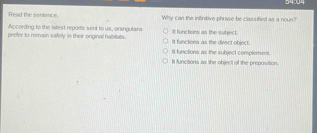 read the sentence. according to the latest reports sent to us, orangutans prefer to remain safely in their original habitats. why can the infinitive phrase be classified as a noun? it functions as the subject. it functions as the direct object. it functions as the subject complement. it functions as the object of the preposition.