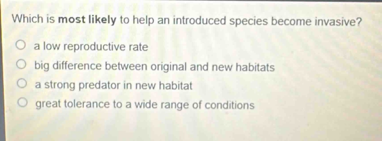 which is most likely to help an introduced species become invasive? a low reproductive rate big difference between original and new habitats a strong predator in new habitat great tolerance to a wide range of conditions