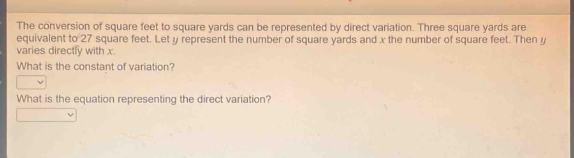 the conversion of square feet to square yards can be represented by direct variation. three square yards are equivalent to 27 square feet. let y represent the number of square yards and x the number of square feet. then y varies directly with x. what is the constant of variation? what is the equation representing the direct variation?