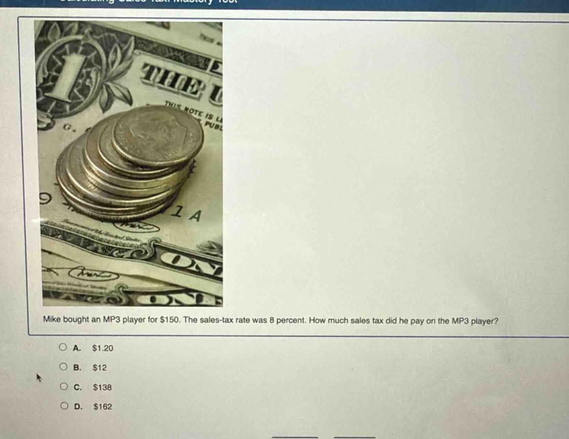 mike bought an mp3 player for $150. the sales - tax rate was 8 percent. how much sales tax did he pay on the mp3 player?\na. $1.20\nb. $12\nc. $138\nd. $162