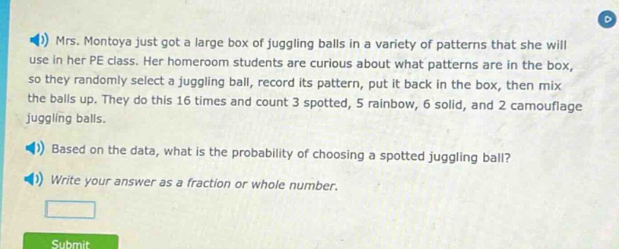 mrs. montoya just got a large box of juggling balls in a variety of patterns that she will use in her pe class. her homeroom students are curious about what patterns are in the box, so they randomly select a juggling ball, record its pattern, put it back in the box, then mix the balls up. they do this 16 times and count 3 spotted, 5 rainbow, 6 solid, and 2 camouflage juggling balls. based on the data, what is the probability of choosing a spotted juggling ball? write your answer as a fraction or whole number.
