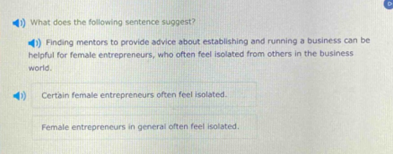 what does the following sentence suggest? finding mentors to provide advice about establishing and running a business can be helpful for female entrepreneurs, who often feel isolated from others in the business world. certain female entrepreneurs often feel isolated. female entrepreneurs in general often feel isolated.