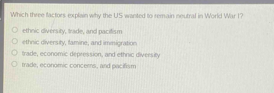 which three factors explain why the us wanted to remain neutral in world war i?\no ethnic diversity, trade, and pacifism\no ethnic diversity, famine, and immigration\no trade, economic depression, and ethnic diversity\no trade, economic concerns, and pacifism