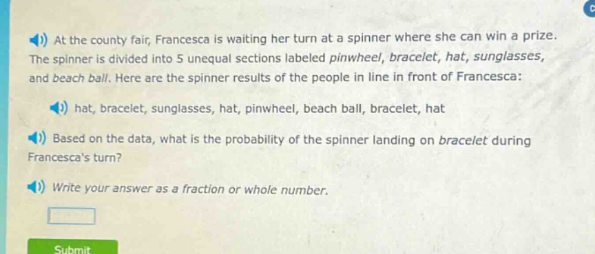 at the county fair, francesca is waiting her turn at a spinner where she can win a prize. the spinner is divided into 5 unequal sections labeled pinwheel, bracelet, hat, sunglasses, and beach ball. here are the spinner results of the people in line in front of francesca: hat, bracelet, sunglasses, hat, pinwheel, beach ball, bracelet, hat. based on the data, what is the probability of the spinner landing on bracelet during francescas turn? write your answer as a fraction or whole number.