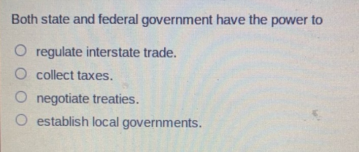 both state and federal government have the power to\nregulate interstate trade.\ncollect taxes.\nnegotiate treaties.\nestablish local governments.