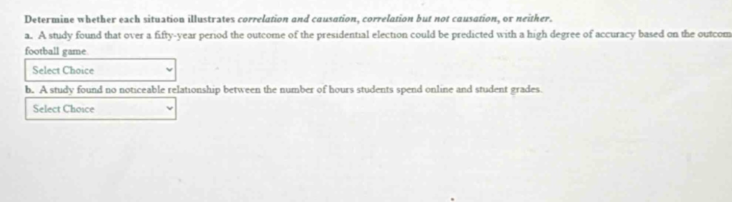 determine whether each situation illustrates correlation and causation, correlation but not causation, or neither. a. a study found that over a fifty - year period the outcome of the presidential election could be predicted with a high degree of accuracy based on the outcome football game. select choice b. a study found no noticeable relationship between the number of hours students spend online and student grades. select choice