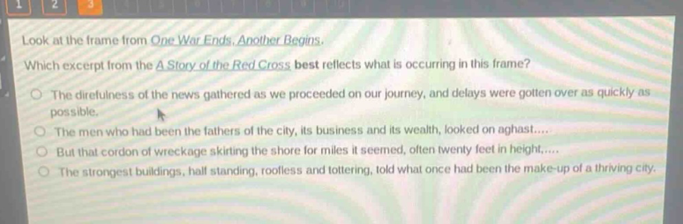 look at the frame from one war ends, another begins. which excerpt from the a story of the red cross best reflects what is occurring in this frame? the direfulness of the news gathered as we proceeded on our journey, and delays were gotten over as quickly as possible. the men who had been the fathers of the city, its business and its wealth, looked on aghast.... but that cordon of wreckage skirting the shore for miles it seemed, often twenty feet in height,.... the strongest buildings, half standing, roofless and tottering, told what once had been the make - up of a thriving city.
