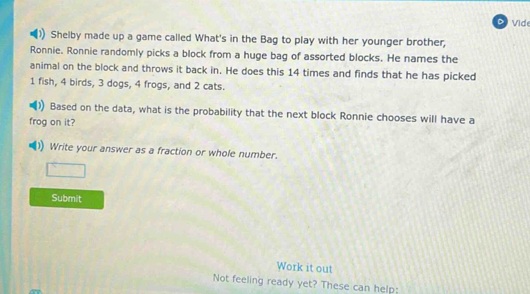 shelby made up a game called whats in the bag to play with her younger brother, ronnie. ronnie randomly picks a block from a huge bag of assorted blocks. he names the animal on the block and throws it back in. he does this 14 times and finds that he has picked 1 fish, 4 birds, 3 dogs, 4 frogs, and 2 cats. based on the data, what is the probability that the next block ronnie chooses will have a frog on it? write your answer as a fraction or whole number.
