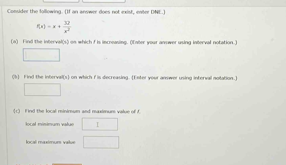 consider the following. (if an answer does not exist, enter dne.) f(x)=x + 32/x^2 (a) find the interval(s) on which f is increasing. (enter your answer using interval notation.) (b) find the interval(s) on which f is decreasing. (enter your answer using interval notation.) (c) find the local minimum and maximum value of f. local minimum value local maximum value