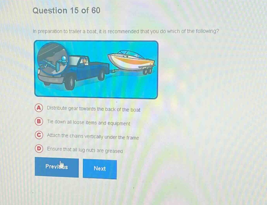 question 15 of 60\nin preparation to trailer a boat, it is recommended that you do which of the following?\na distribute gear towards the back of the boat\nb tie down all loose items and equipment\nc attach the chains vertically under the frame\nd ensure that all lug nuts are greased