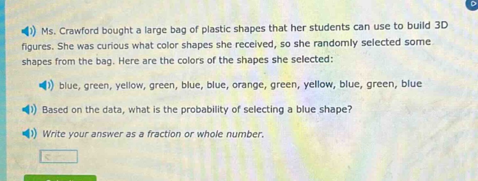 ms. crawford bought a large bag of plastic shapes that her students can use to build 3d figures. she was curious what color shapes she received, so she randomly selected some shapes from the bag. here are the colors of the shapes she selected: blue, green, yellow, green, blue, blue, orange, green, yellow, blue, green, blue based on the data, what is the probability of selecting a blue shape? write your answer as a fraction or whole number.
