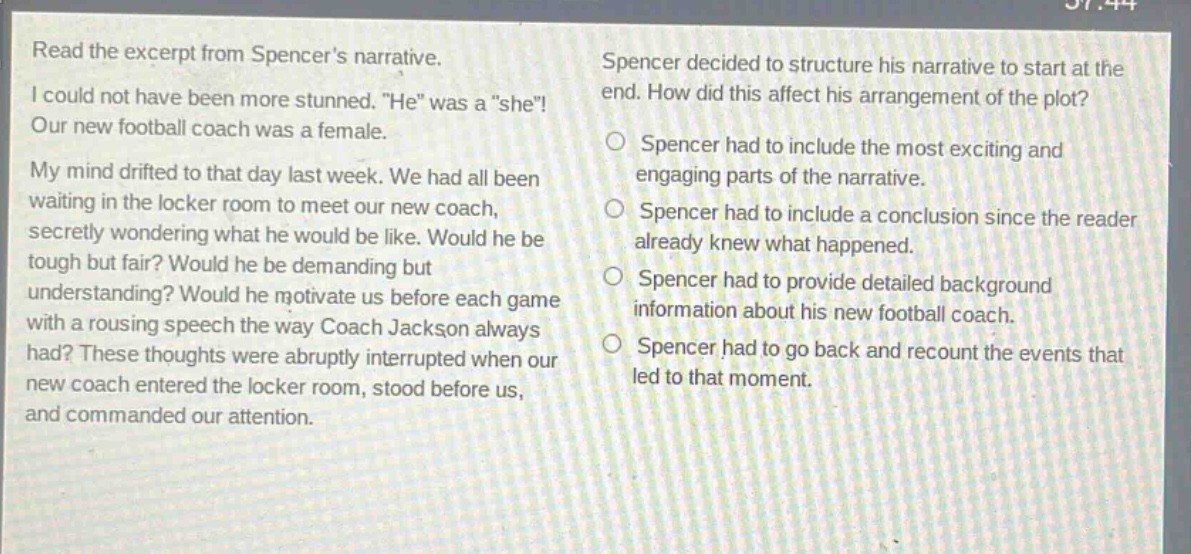 read the excerpt from spencers narrative. i could not have been more stunned. \he\ was a \she\! our new football coach was a female. my mind drifted to that day last week. we had all been waiting in the locker room to meet our new coach, secretly wondering what he would be like. would he be tough but fair? would he be demanding but understanding? would he motivate us before each game with a rousing speech the way coach jackson always had? these thoughts were abruptly interrupted when our new coach entered the locker room, stood before us, and commanded our attention. spencer decided to structure his narrative to start at the end. how did this affect his arrangement of the plot? spencer had to include the most exciting and engaging parts of the narrative. spencer had to include a conclusion since the reader already knew what happened. spencer had to provide detailed background information about his new football coach. spencer had to go back and recount the events that led to that moment.