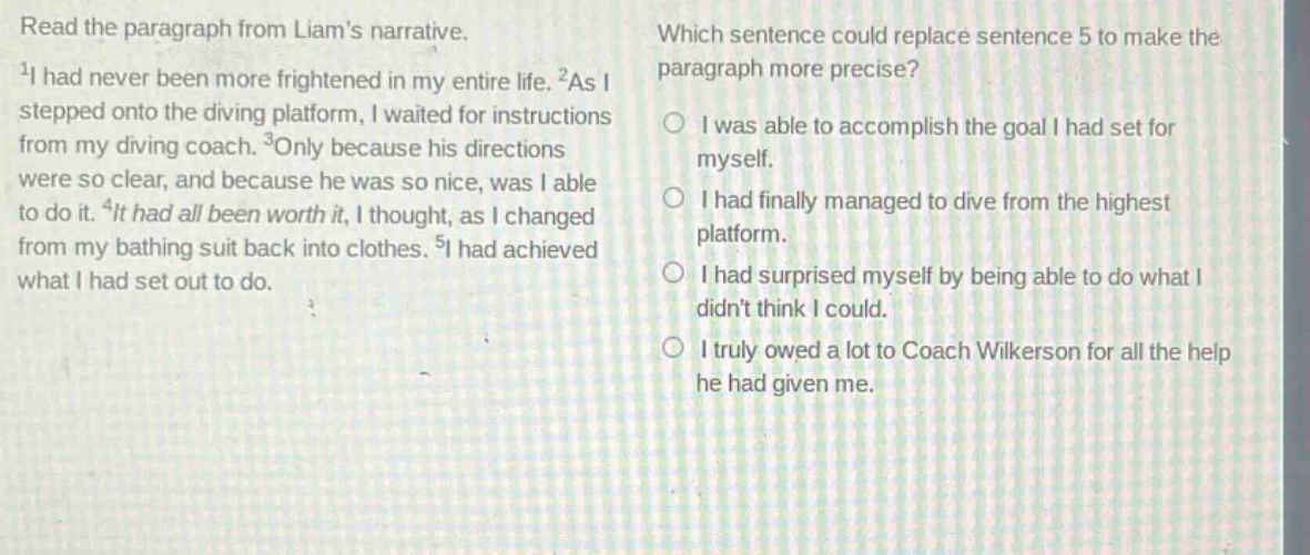 read the paragraph from liams narrative. 1i had never been more frightened in my entire life. 2as i stepped onto the diving platform, i waited for instructions from my diving coach. 3only because his directions were so clear, and because he was so nice, was i able to do it. 4it had all been worth it, i thought, as i changed from my bathing suit back into clothes. 5i had achieved what i had set out to do. which sentence could replace sentence 5 to make the paragraph more precise? i was able to accomplish the goal i had set for myself. i had finally managed to dive from the highest platform. i had surprised myself by being able to do what i didnt think i could. i truly owed a lot to coach wilkerson for all the help he had given me.