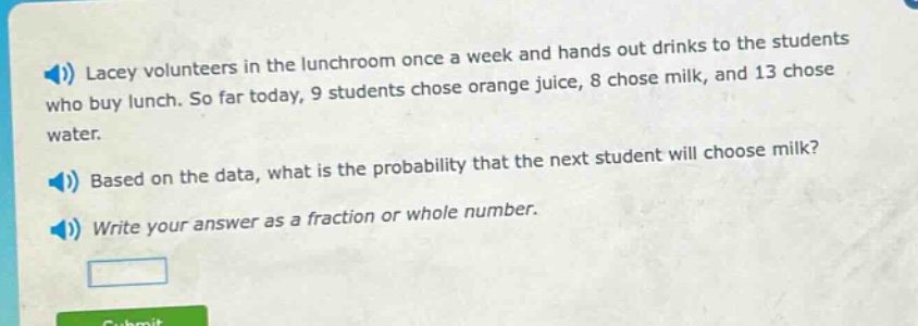 lacey volunteers in the lunchroom once a week and hands out drinks to the students who buy lunch. so far today, 9 students chose orange juice, 8 chose milk, and 13 chose water. based on the data, what is the probability that the next student will choose milk? write your answer as a fraction or whole number.