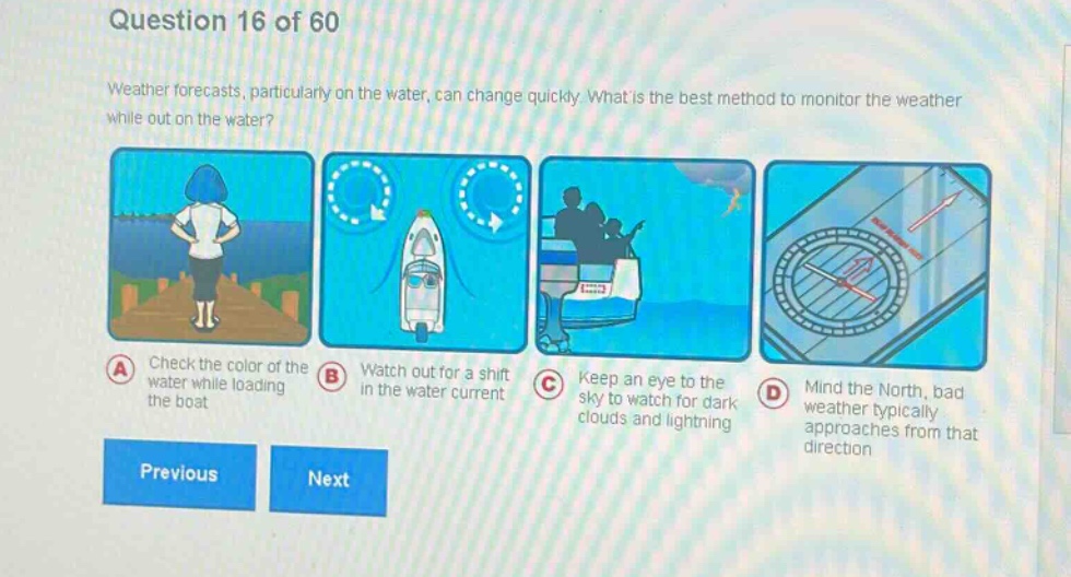 question 16 of 60\nweather forecasts, particularly on the water, can change quickly. what is the best method to monitor the weather while out on the water?\na check the color of the water while loading the boat\nb watch out for a shift in the water current\nc keep an eye to the sky to watch for dark clouds and lightning\nd mind the north, bad weather typically approaches from that direction\nprevious next